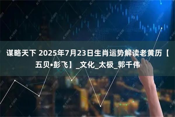 谋略天下 2025年7月23日生肖运势解读老黄历【五贝•彭飞】_文化_太极_郭千伟