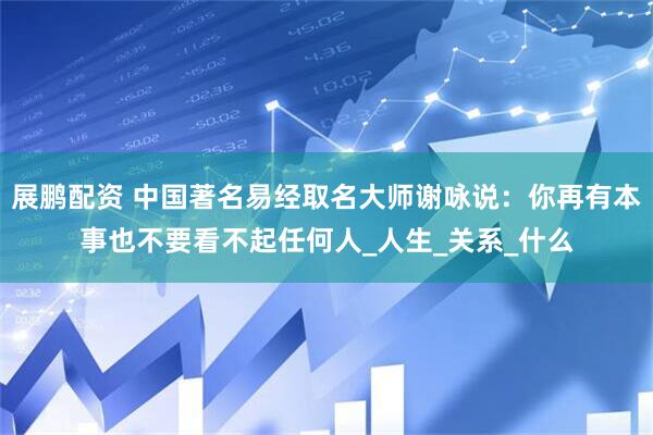 展鹏配资 中国著名易经取名大师谢咏说:你再有本事也不要看不起任何人_人生_关系_什么